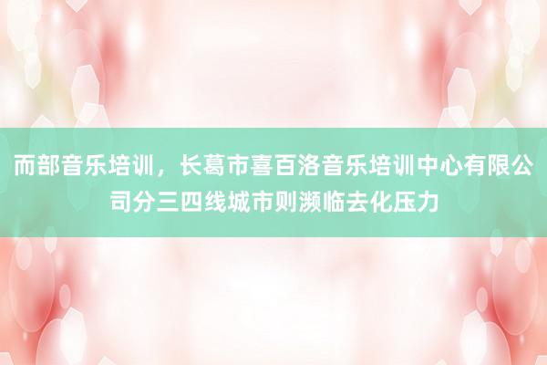 而部音乐培训，长葛市喜百洛音乐培训中心有限公司分三四线城市则濒临去化压力